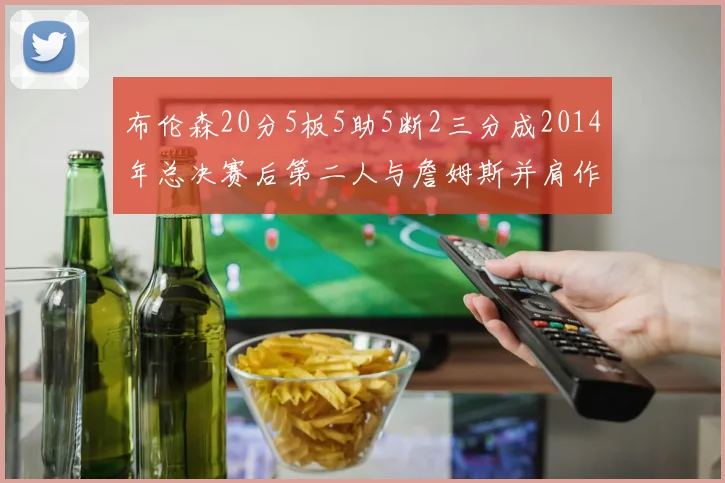 布伦森20分5板5助5断2三分成2014年总决赛后第二人与詹姆斯并肩作战