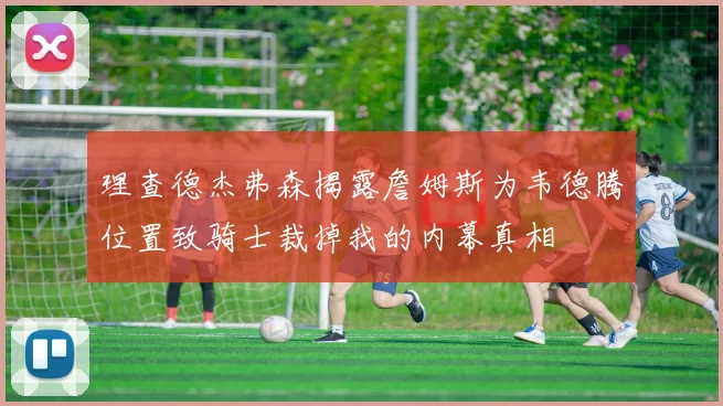 理查德杰弗森揭露詹姆斯为韦德腾位置致骑士裁掉我的内幕真相