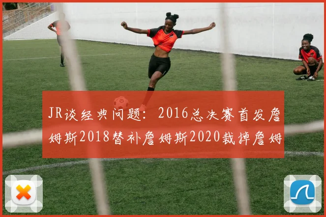 JR谈经典问题：2016总决赛首发詹姆斯2018替补詹姆斯2020裁掉詹姆斯的背后故事