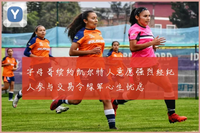 字母哥续约凯尔特人意愿强烈经纪人参与交易令绿军心生忧虑
