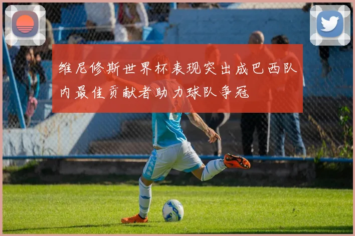 维尼修斯世界杯表现突出成巴西队内最佳贡献者助力球队争冠