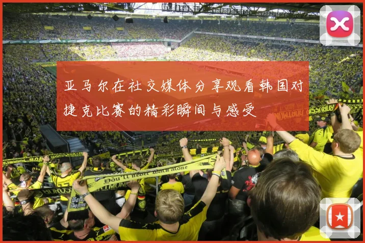 亚马尔在社交媒体分享观看韩国对捷克比赛的精彩瞬间与感受