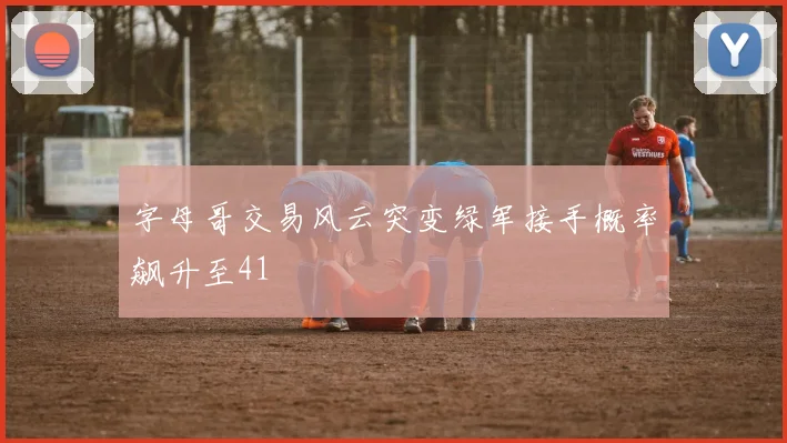 字母哥交易风云突变绿军接手概率飙升至41