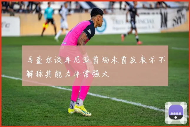 马奎尔谈库尼亚首场未首发表示不解称其能力非常强大