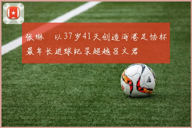 张琳芃以37岁41天创造海港足协杯最年长进球纪录超越吕文君