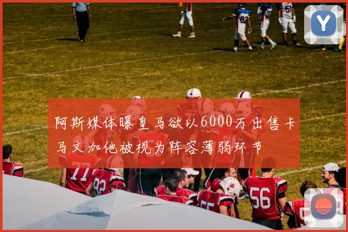 阿斯媒体曝皇马欲以6000万出售卡马文加他被视为阵容薄弱环节