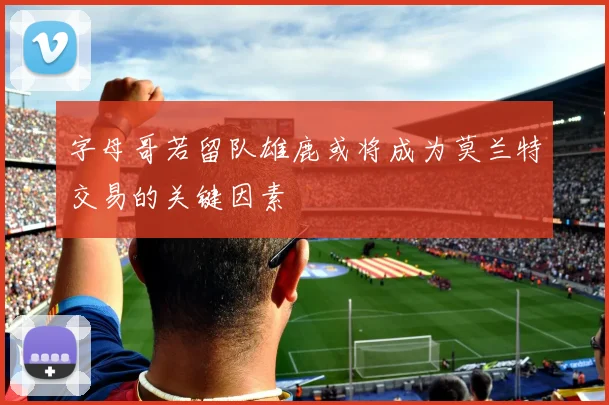 字母哥若留队雄鹿或将成为莫兰特交易的关键因素