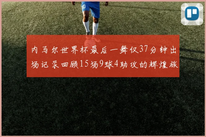 内马尔世界杯最后一舞仅37分钟出场记录回顾15场9球4助攻的辉煌旅程