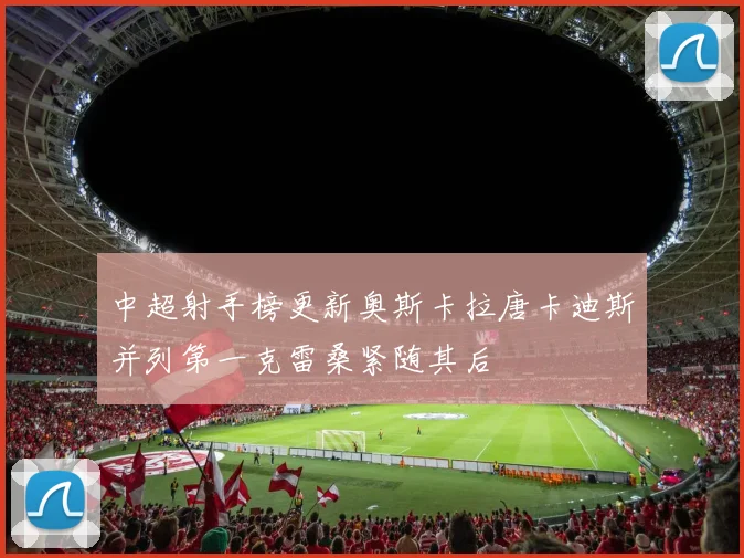 中超射手榜更新奥斯卡拉唐卡迪斯并列第一克雷桑紧随其后