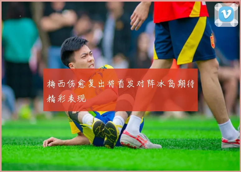 梅西伤愈复出将首发对阵冰岛期待精彩表现